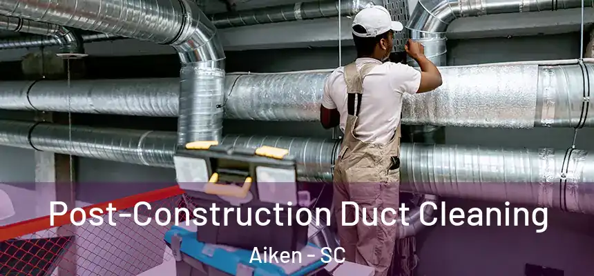 Post-Construction Duct Cleaning Aiken - SC